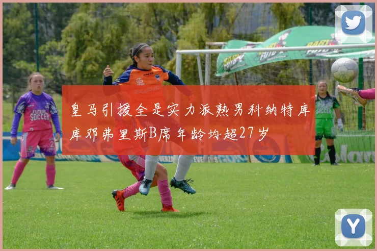 皇马引援全是实力派熟男科纳特库库邓弗里斯B席年龄均超27岁