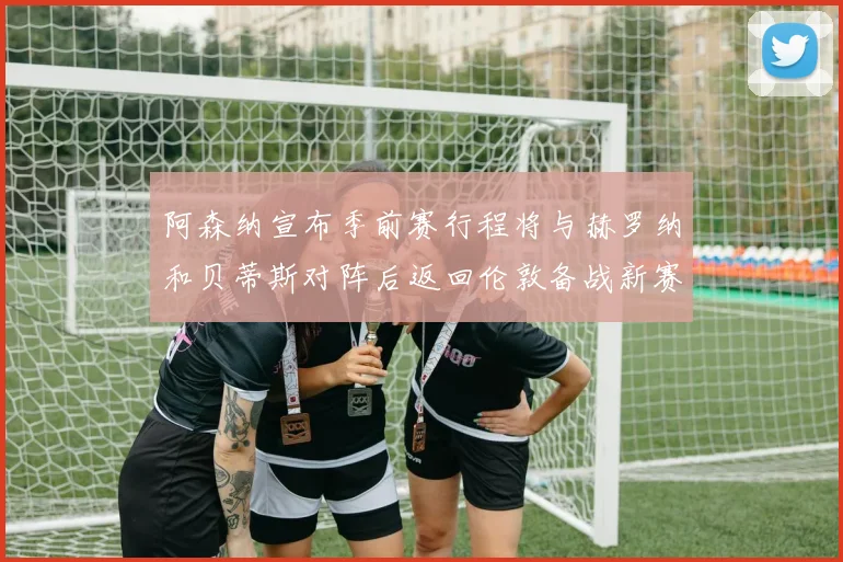 阿森纳宣布季前赛行程将与赫罗纳和贝蒂斯对阵后返回伦敦备战新赛季
