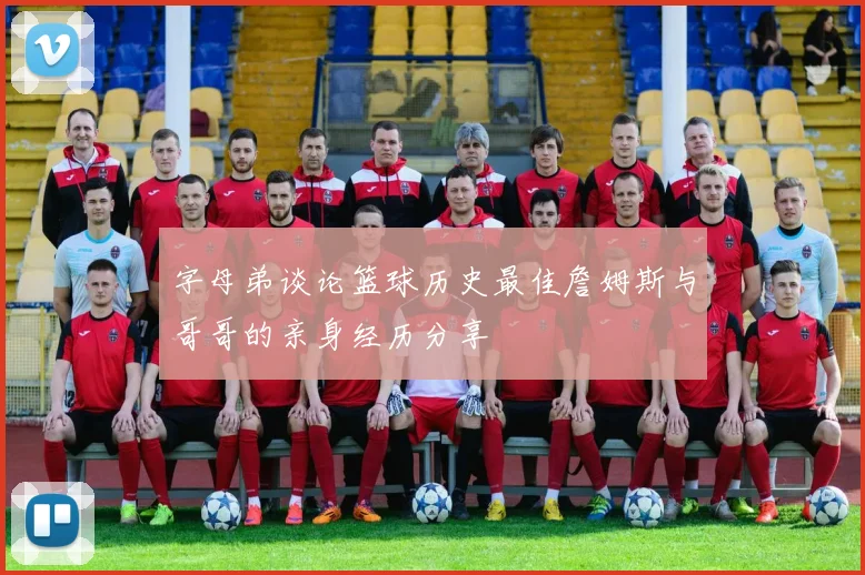 字母弟谈论篮球历史最佳詹姆斯与哥哥的亲身经历分享