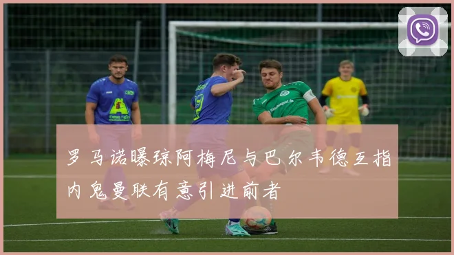 罗马诺曝琼阿梅尼与巴尔韦德互指内鬼曼联有意引进前者
