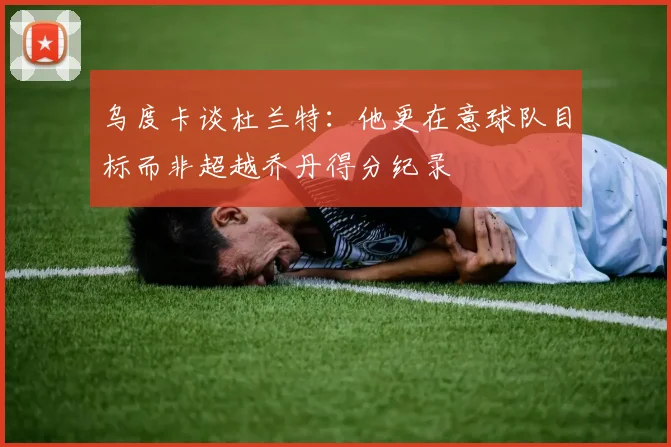 乌度卡谈杜兰特：他更在意球队目标而非超越乔丹得分纪录