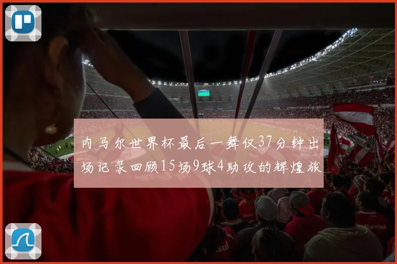 内马尔世界杯最后一舞仅37分钟出场记录回顾15场9球4助攻的辉煌旅程