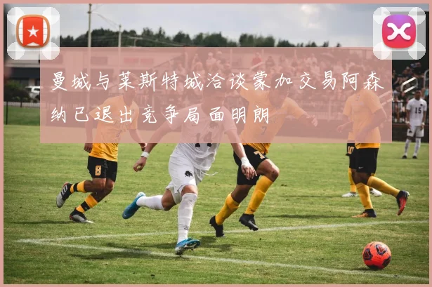 曼城与莱斯特城洽谈蒙加交易阿森纳已退出竞争局面明朗