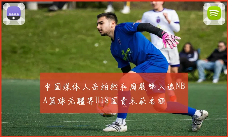 中国媒体人岳柏然和周展锋入选NBA篮球无疆界U18国青未获名额