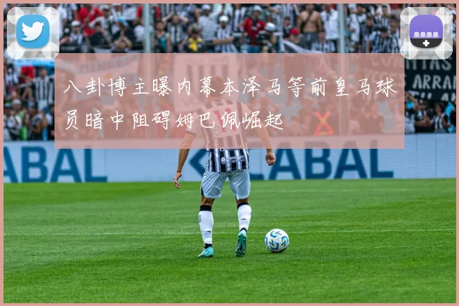 八卦博主曝内幕本泽马等前皇马球员暗中阻碍姆巴佩崛起