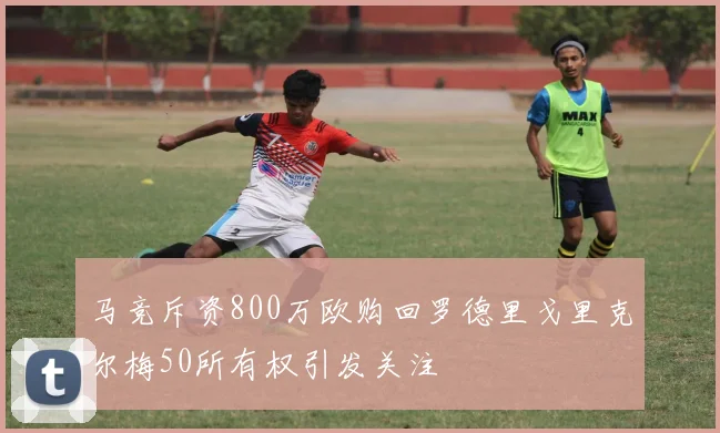马竞斥资800万欧购回罗德里戈里克尔梅50所有权引发关注