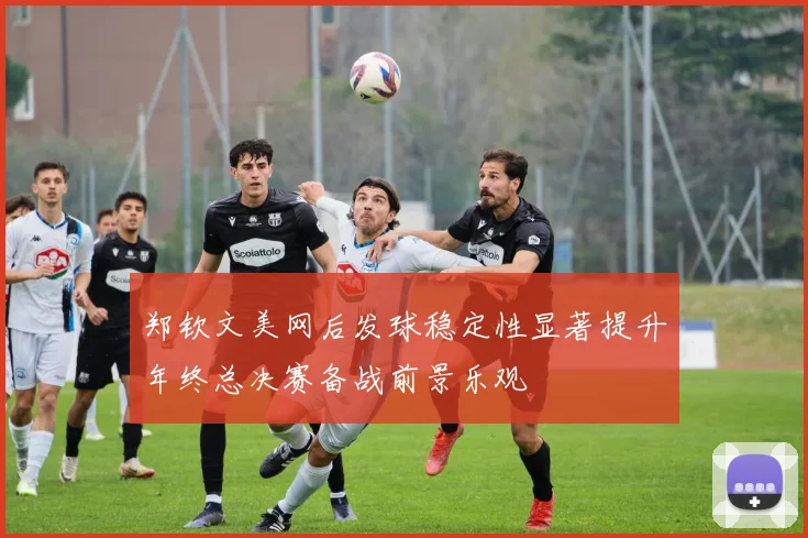 郑钦文美网后发球稳定性显著提升年终总决赛备战前景乐观