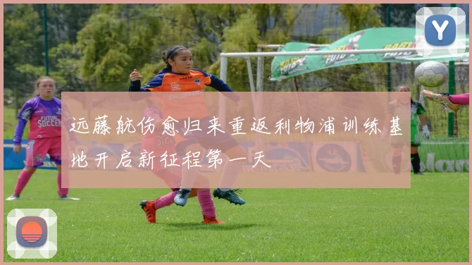 远藤航伤愈归来重返利物浦训练基地开启新征程第一天