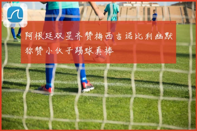 阿根廷双星齐赞梅西吉诺比利幽默称赞小伙子踢球真棒