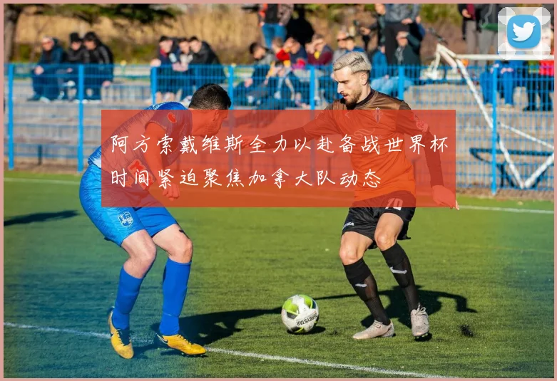 阿方索戴维斯全力以赴备战世界杯时间紧迫聚焦加拿大队动态