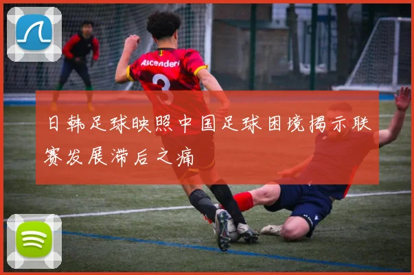 日韩足球映照中国足球困境揭示联赛发展滞后之痛