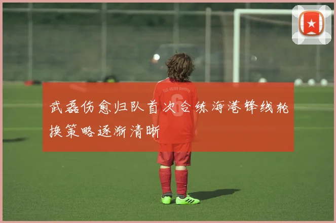 武磊伤愈归队首次合练海港锋线轮换策略逐渐清晰