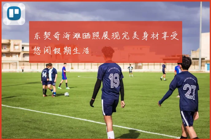 东契奇海滩晒照展现完美身材享受悠闲假期生活
