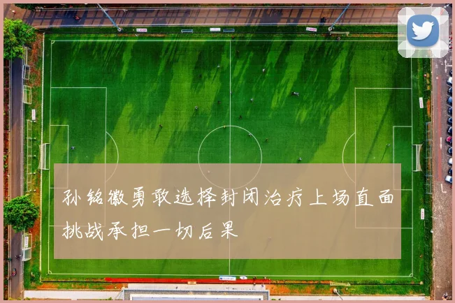 孙铭徽勇敢选择封闭治疗上场直面挑战承担一切后果