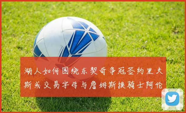 湖人如何围绕东契奇争冠签约里夫斯或交易字母与詹姆斯换骑士阿伦