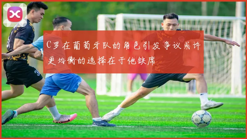 C罗在葡萄牙队的角色引发争议或许更均衡的选择在于他缺席