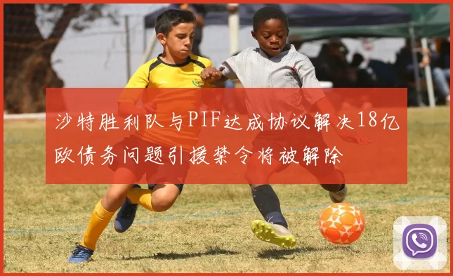 沙特胜利队与PIF达成协议解决18亿欧债务问题引援禁令将被解除