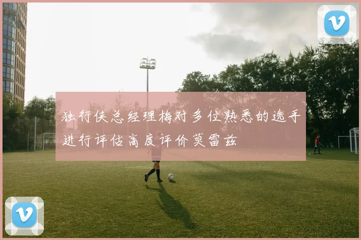 独行侠总经理梅对多位熟悉的选手进行评估高度评价莫雷兹