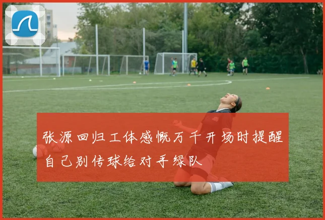 张源回归工体感慨万千开场时提醒自己别传球给对手绿队