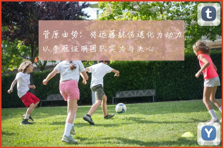 菅原由势：将远藤航伤退化为动力以夺冠证明团队实力与决心