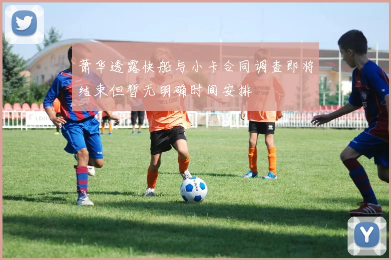 萧华透露快船与小卡合同调查即将结束但暂无明确时间安排