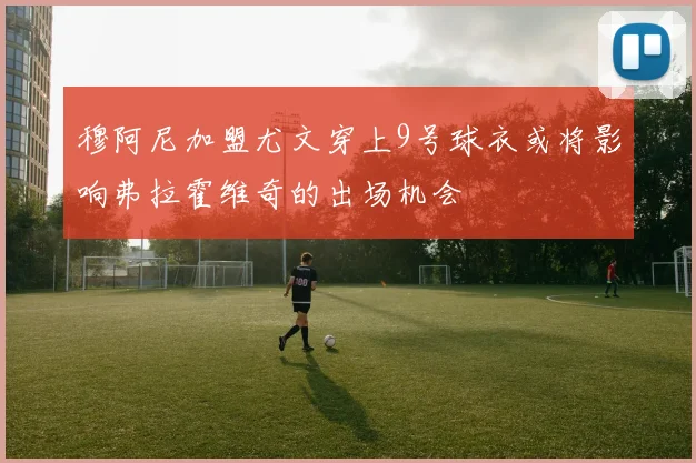 穆阿尼加盟尤文穿上9号球衣或将影响弗拉霍维奇的出场机会