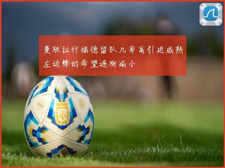 曼联拉什福德留队几率高引进成熟左边锋的希望逐渐减小