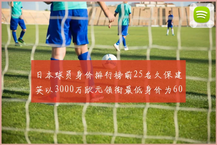 日本球员身价排行榜前25名久保建英以3000万欧元领衔最低身价为600万欧元