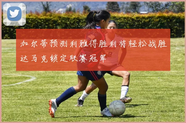加尔蒂预测利雅得胜利将轻松战胜达马克锁定联赛冠军