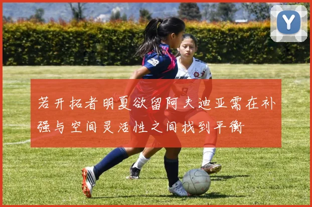 若开拓者明夏欲留阿夫迪亚需在补强与空间灵活性之间找到平衡